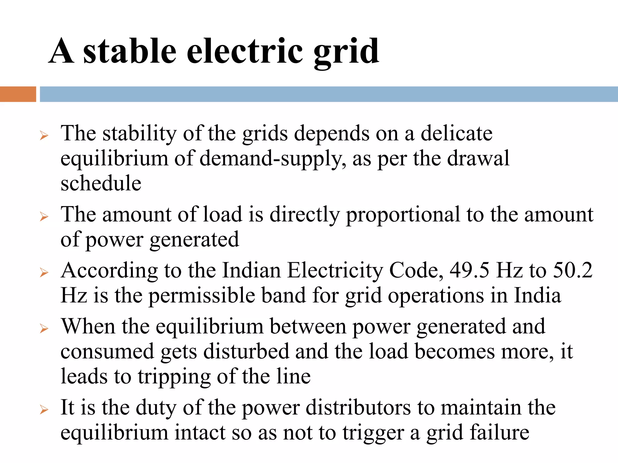 A stable electric grid










The stability of the grids depends on a delicate
equilibrium of demand-supply, as per the drawal
schedule
The amount of load is directly proportional to the amount
of power generated
According to the Indian Electricity Code, 49.5 Hz to 50.2
Hz is the permissible band for grid operations in India
When the equilibrium between power generated and
consumed gets disturbed and the load becomes more, it
leads to tripping of the line
It is the duty of the power distributors to maintain the
equilibrium intact so as not to trigger a grid failure

 