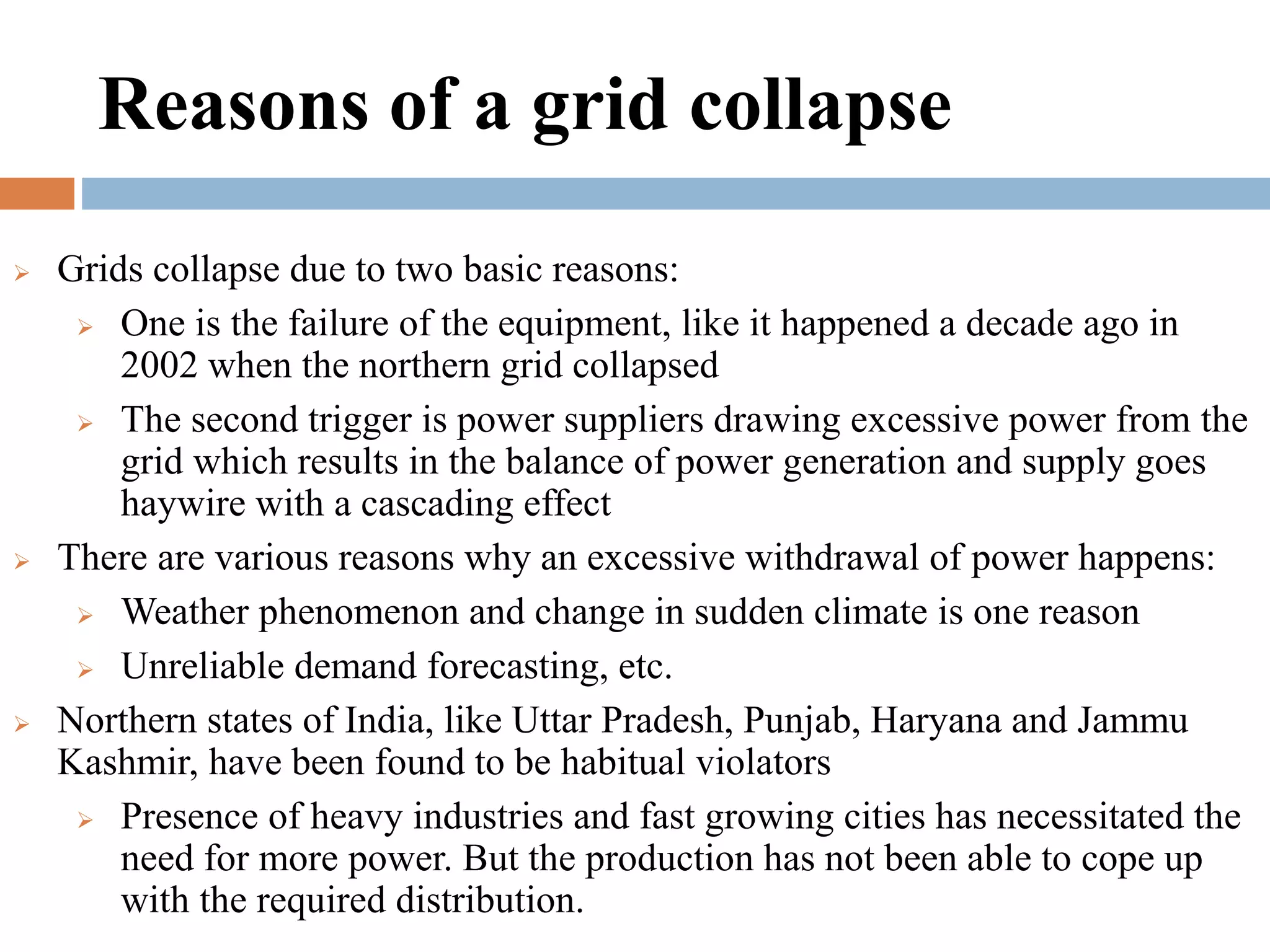 Reasons of a grid collapse






Grids collapse due to two basic reasons:
 One is the failure of the equipment, like it happened a decade ago in
2002 when the northern grid collapsed
 The second trigger is power suppliers drawing excessive power from the
grid which results in the balance of power generation and supply goes
haywire with a cascading effect
There are various reasons why an excessive withdrawal of power happens:
 Weather phenomenon and change in sudden climate is one reason
 Unreliable demand forecasting, etc.
Northern states of India, like Uttar Pradesh, Punjab, Haryana and Jammu
Kashmir, have been found to be habitual violators
 Presence of heavy industries and fast growing cities has necessitated the
need for more power. But the production has not been able to cope up
with the required distribution.

 
