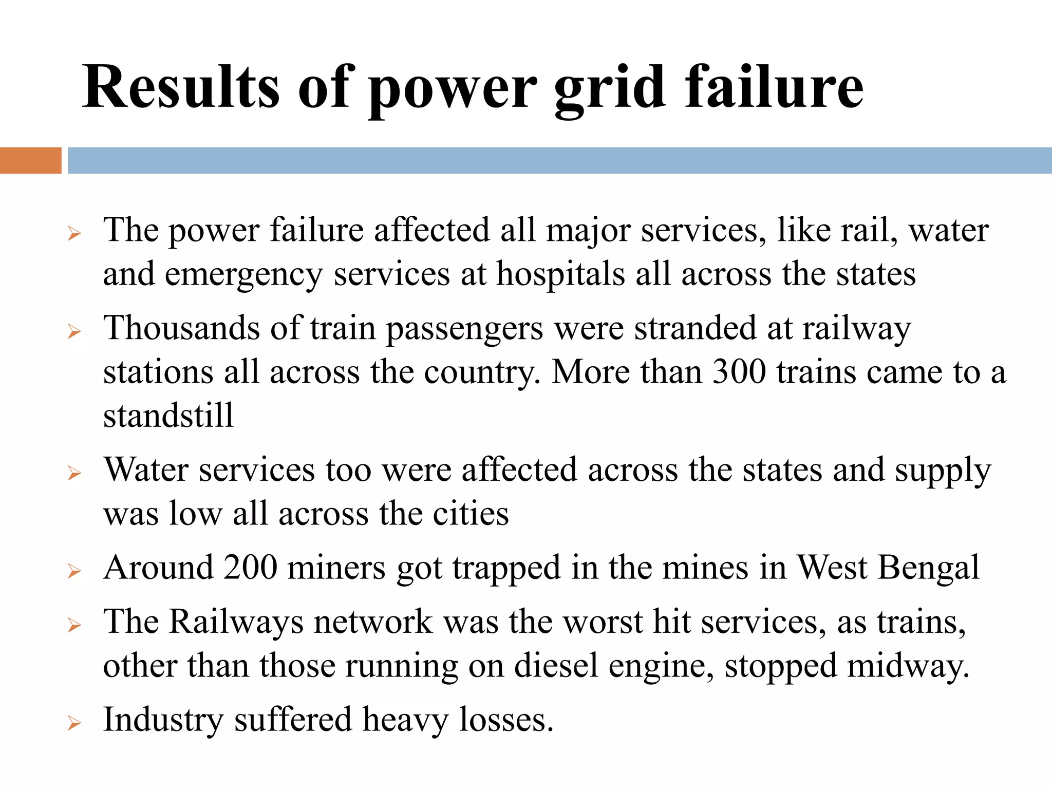 Results of power grid failure











The power failure affected all major services, like rail, water
and emergency services at hospitals all across the states
Thousands of train passengers were stranded at railway
stations all across the country. More than 300 trains came to a
standstill
Water services too were affected across the states and supply
was low all across the cities
Around 200 miners got trapped in the mines in West Bengal
The Railways network was the worst hit services, as trains,
other than those running on diesel engine, stopped midway.
Industry suffered heavy losses.

 