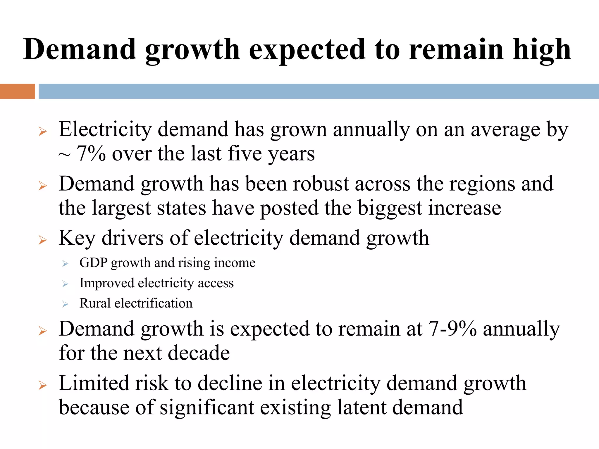 Demand growth expected to remain high






Electricity demand has grown annually on an average by
~ 7% over the last five years
Demand growth has been robust across the regions and
the largest states have posted the biggest increase
Key drivers of electricity demand growth








GDP growth and rising income
Improved electricity access
Rural electrification

Demand growth is expected to remain at 7-9% annually
for the next decade
Limited risk to decline in electricity demand growth
because of significant existing latent demand

 