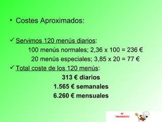 • Costes Aproximados:

 Servimos 120 menús diarios:
      100 menús normales; 2,36 x 100 = 236 €
        20 menús especiales; 3,85 x 20 = 77 €
 Total coste de los 120 menús:
                   313 € diarios
               1.565 € semanales
               6.260 € mensuales

                                      EL
                                   PUCHERITO
 