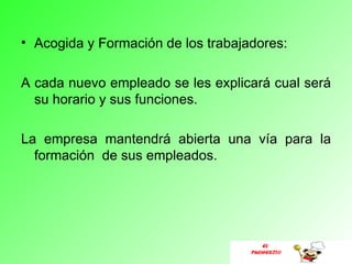 • Acogida y Formación de los trabajadores:

A cada nuevo empleado se les explicará cual será
  su horario y sus funciones.

La empresa mantendrá abierta una vía para la
  formación de sus empleados.




                                       EL
                                    PUCHERITO
 