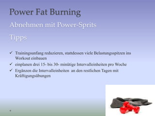 Power Fat Burning
Abnehmen mit Power-Sprits
Tipps
 Trainingsunfang reduzieren, stattdessen viele Belastungsspitzen ins
Workout einbauen
 einplanen drei 15- bis 30- minütige Intervalleinheiten pro Woche
 Ergänzen die Intervalleinheiten an den restlichen Tagen mit
Kräftigungsübungen
 