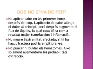  No aplicar calor en les primeres hores
després del cop. L'aplicació de calor alleuja
el dolor al principi, però després augmenta el
flux de líquids, la qual cosa dóna com a
resultat major tumefacción i inflamació.
 No moure l'extremitat afectada; si hi ha
hagut fractura podria empitjorar-se.
 No punxar ni buidar els hematomes. Això
solament augmentaria les probabilitats
d'infecció.
 