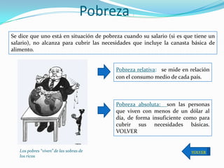 Pobreza      :




Se dice que uno está en situación de pobreza cuando su salario (si es que tiene un
salario), no alcanza para cubrir las necesidades que incluye la canasta básica de
alimento.


                                          Pobreza relativa: se mide en relación
                                          con el consumo medio de cada país.



                                          Pobreza absoluta: son las personas
                                          que viven con menos de un dólar al
                                          día, de forma insuficiente como para
                                          cubrir sus necesidades básicas.
                                          VOLVER


   Los pobres “viven” de las sobras de                                  VOLVER
   los ricos
 