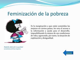 Feminización de la pobreza

                               Es la marginación a que están sometidas las
                               mujeres en ciertos países, les veta el acceso a
                               la información y ayuda para el desarrollo,
                               imposibilitando la mejora de sus condiciones
                               de vida y agravando, por tanto, la situación de
                               explotación y desigualdad.



Mafalda defiende la igualdad
económica de las mujeres

                                                                         VOLVER
 