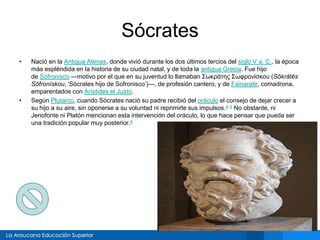 Sócrates
• Nació en la Antigua Atenas, donde vivió durante los dos últimos tercios del siglo V a. C., la época
más espléndida en la historia de su ciudad natal, y de toda la antigua Grecia. Fue hijo
de Sofronisco —motivo por el que en su juventud lo llamaban Σωκράτης Σωφρονίσκου (Sōkrátēs
Sōfronískou, ‘Sócrates hijo de Sofronisco’)—, de profesión cantero, y de Fainarate, comadrona,
emparentados con Arístides el Justo.
• Según Plutarco, cuando Sócrates nació su padre recibió del oráculo el consejo de dejar crecer a
su hijo a su aire, sin oponerse a su voluntad ni reprimirle sus impulsos.4 5 No obstante, ni
Jenofonte ni Platón mencionan esta intervención del oráculo, lo que hace pensar que pueda ser
una tradición popular muy posterior.4
 