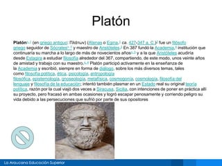 Platón
Platónn. 1 (en griego antiguo: Πλάτων) (Atenas o Egina,1 ca. 427-347 a. C.)2 fue un filósofo
griego seguidor de Sócratesn. 2 y maestro de Aristóteles.3 En 387 fundó la Academia,4 institución que
continuaría su marcha a lo largo de más de novecientos añosn. 3 y a la que Aristóteles acudiría
desde Estagira a estudiar filosofía alrededor del 367, compartiendo, de este modo, unos veinte años
de amistad y trabajo con su maestro.n. 4 Platón participó activamente en la enseñanza de
la Academia y escribió, siempre en forma de diálogo, sobre los más diversos temas, tales
como filosofía política, ética, psicología, antropología
filosófica, epistemología, gnoseología, metafísica, cosmogonía, cosmología, filosofía del
lenguaje y filosofía de la educación; intentó también plasmar en un Estado real su original teoría
política, razón por la cual viajó dos veces a Siracusa, Sicilia, con intenciones de poner en práctica allí
su proyecto, pero fracasó en ambas ocasiones y logró escapar penosamente y corriendo peligro su
vida debido a las persecuciones que sufrió por parte de sus opositores
 
