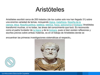 Aristóteles
Aristóteles escribió cerca de 200 tratados (de los cuales solo nos han llegado 31) sobre
una enorme variedad de temas, incluyendo lógica, metafísica, filosofía de la
ciencia, ética, filosofía política, estética, retórica, física, astronomía y biología.1Aristóteles
transformó muchas, si no todas, las áreas del conocimiento que tocó. Es reconocido
como el padre fundador de la lógica y de la biología, pues si bien existen reflexiones y
escritos previos sobre ambas materias, es en el trabajo de Aristóteles donde se
encuentran las primeras investigaciones sistemáticas al respecto.
 