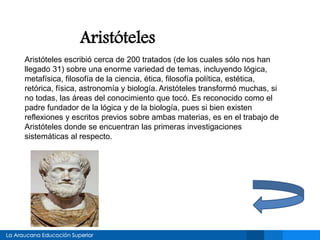 Aristóteles
Aristóteles escribió cerca de 200 tratados (de los cuales sólo nos han
llegado 31) sobre una enorme variedad de temas, incluyendo lógica,
metafísica, filosofía de la ciencia, ética, filosofía política, estética,
retórica, física, astronomía y biología. Aristóteles transformó muchas, si
no todas, las áreas del conocimiento que tocó. Es reconocido como el
padre fundador de la lógica y de la biología, pues si bien existen
reflexiones y escritos previos sobre ambas materias, es en el trabajo de
Aristóteles donde se encuentran las primeras investigaciones
sistemáticas al respecto.
 