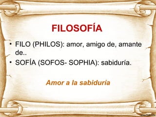 FILOSOFÍA 
• FILO (PHILOS): amor, amigo de, amante 
de.. 
• SOFÍA (SOFOS- SOPHIA): sabiduría. 
Amor a la sabiduría 
 