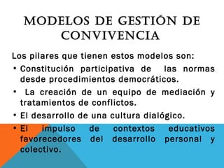 MODELOS DE GESTIÓN DE
CONVIVENCIA
Los pilares que tienen estos modelos son:
• Constitución participativa de las normas
desde procedimientos democráticos.
• La creación de un equipo de mediación y
tratamientos de conflictos.
• El desarrollo de una cultura dialógico.
• El impulso de contextos educativos
favorecedores del desarrollo personal y
colectivo.
 