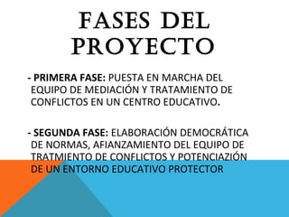 fASES DEL
PrOYECTO
- PRIMERA FASE: PUESTA EN MARCHA DEL
EQUIPO DE MEDIACIÓN Y TRATAMIENTO DE
CONFLICTOS EN UN CENTRO EDUCATIVO.
- SEGUNDA FASE: ELABORACIÓN DEMOCRÁTICA
DE NORMAS, AFIANZAMIENTO DEL EQUIPO DE
TRATMIENTO DE CONFLICTOS Y POTENCIAZIÓN
DE UN ENTORNO EDUCATIVO PROTECTOR
 