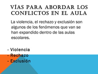 VÍAS PARA ABORDAR LOS
CONFLICTOS EN EL AULA
La violencia, el rechazo y exclusión son
algunos de los fenómenos que van se
han expandido dentro de las aulas
escolares.
- Violencia
- Rechazo
- Exclusión
 