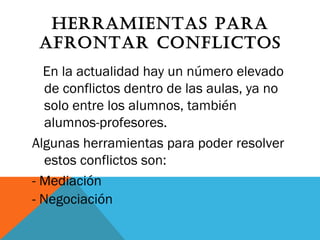HERRAMIENTAS PARA
AFRONTAR CONFLICTOS
En la actualidad hay un número elevado
de conflictos dentro de las aulas, ya no
solo entre los alumnos, también
alumnos-profesores.
Algunas herramientas para poder resolver
estos conflictos son:
- Mediación
- Negociación
 