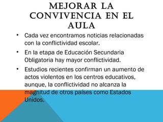 MEJORAR LA
CONVIVENCIA EN EL
AULA
• Cada vez encontramos noticias relacionadas
con la conflictividad escolar.
• En la etapa de Educación Secundaria
Obligatoria hay mayor conflictividad.
• Estudios recientes confirman un aumento de
actos violentos en los centros educativos,
aunque, la conflictividad no alcanza la
magnitud de otros países como Estados
Unidos.
 