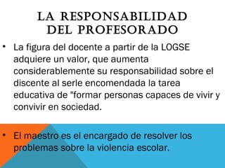LA RESPONSABILIDAD
DEL PROFESORADO
• La figura del docente a partir de la LOGSE
adquiere un valor, que aumenta
considerablemente su responsabilidad sobre el
discente al serle encomendada la tarea
educativa de "formar personas capaces de vivir y
convivir en sociedad.
• El maestro es el encargado de resolver los
problemas sobre la violencia escolar.
 