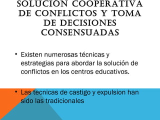 SOLUCIóN COOPERATIVA
DE CONFLICTOS y TOMA
DE DECISIONES
CONSENSUADAS
• Existen numerosas técnicas y
estrategias para abordar la solución de
conflictos en los centros educativos.
• Las tecnicas de castigo y expulsion han
sido las tradicionales
 