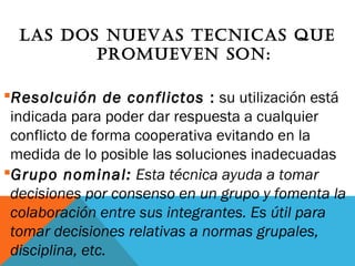 LAS DOS NUEVAS TECNICAS qUE
PROMUEVEN SON:
Resolcuión de conflictos : su utilización está
indicada para poder dar respuesta a cualquier
conflicto de forma cooperativa evitando en la
medida de lo posible las soluciones inadecuadas
Grupo nominal: Esta técnica ayuda a tomar
decisiones por consenso en un grupo y fomenta la
colaboración entre sus integrantes. Es útil para
tomar decisiones relativas a normas grupales,
disciplina, etc.
 