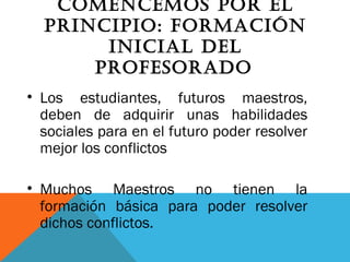 COMENCEMOS POR EL
PRINCIPIO: FORMACIóN
INICIAL DEL
PROFESORADO
• Los estudiantes, futuros maestros,
deben de adquirir unas habilidades
sociales para en el futuro poder resolver
mejor los conflictos
• Muchos Maestros no tienen la
formación básica para poder resolver
dichos conflictos.
 