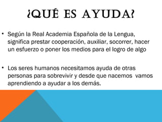 ¿QuÉ Es AyudA?
• Según la Real Academia Española de la Lengua,
significa prestar cooperación, auxiliar, socorrer, hacer
un esfuerzo o poner los medios para el logro de algo
• Los seres humanos necesitamos ayuda de otras
personas para sobrevivir y desde que nacemos vamos
aprendiendo a ayudar a los demás.
 