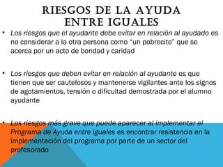 rIEsgOs dE lA AyudA
EntrE IguAlEs
• Los riesgos que el ayudante debe evitar en relación al ayudado es
no considerar a la otra persona como “un pobrecito” que se
acerca por un acto de bondad y caridad
• Los riesgos que deben evitar en relación al ayudante es que
tienen que ser cautelosos y mantenerse vigilantes ante los signos
de agotamientos, tensión o dificultad demostrada por el alumno
ayudante
• Los riesgos más grave que puede aparecer al implementar el
Programa de Ayuda entre iguales es encontrar resistencia en la
implementación del programa por parte de un sector del
profesorado
 
