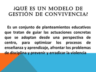 Es un conjunto de planteamientos educativos
que tratan de guiar las actuaciones concretas
que se adoptan desde una perspectiva de
centro, para optimizar los procesos de
enseñanza y aprendizaje, afrontar los problemas
de disciplina y prevenir y erradicar la violencia
¿QUÉ ES UN MODELO DE
GESTIÓN DE CONVIVENCIA?
 