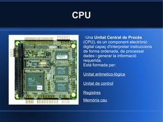 CPU

  ·Una Unitat Central de Procés
 (CPU), és un component electrònic
 digital capaç d'interpretar instruccions
 de forma ordenada, de processar
 dades i generar la informació
 requerida.
 Està formada per:

 Unitat aritmetico-lògica

 Unitat de control

 Registres
 Memòria cau
 