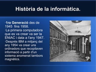 Història de la informàtica.

·1ra Generació des de
1945 fins 1958.
·La primera computadora
que es va crear va ser la
ENIAC i data a l'any 1947.
·Després IBM a mitjanç del
any 1954 va crear uns
ordinadors que recopilaven
informació a partir d'un
sistema anomenat tambors
magnètics.
 