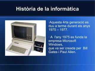 Història de la informàtica

             ·Aquesta 4rta generació es
             duu a terme durant els anys
             1975 – 1977.

             · A l'any 1975 es funda la
             empresa Microsoft
             Windows,
             que va ser creada per Bill
             Gates i Paul Allen.
 
