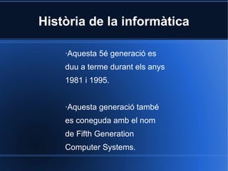 Història de la informàtica

    ·Aquesta 5é generació es
    duu a terme durant els anys
    1981 i 1995.


    ·Aquesta generació també
    es coneguda amb el nom
    de Fifth Generation
    Computer Systems.
 