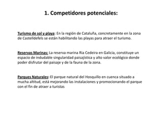 1. Competidores potenciales:


Turismo de sol y playa: En la región de Cataluña, concretamente en la zona
de Castelldefels se están habilitando las playas para atraer el turismo.


Reservas Marinas: La reserva marina Ria Cedeira en Galicia, constituye un
espacio de indudable singularidad paisajística y alto valor ecológico donde
poder disfrutar del paisaje y de la fauna de la zona.


Parques Naturales: El parque natural del Hosquillo en cuenca situado a
mucha altitud, está mejorando las instalaciones y promocionando el parque
con el fin de atraer a turistas
 