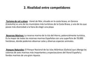 2. Rivalidad entre competidores


 Turismo de sol y playa: Lloret de Mar, situado en la costa brava, en Gerona
(Cataluña) es uno de los municipios más turísticos de la Costa Brava, y uno de los que
posee más diversidad a la hora de elegir una playa.


Reservas Marinas: La reserva marina de la Isla del Hierro, potencialmente turística,
Es la mayor de todas las reservas marinas Españolas con una superficie de 70.000
hectáreas, donde podemos observar calas y diversas especies animales.


 Parques Naturales: El Parque Nacional de las Islas Atlánticas (Galicia) que alberga las
colonias de aves marinas más importantes y espectaculares del litoral Español y
fondos marinos de una gran riqueza.
 