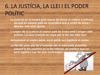 6. LA JUSTÍCIA, LA LLEI I EL PODER
POLÍTIC
La justícia en el nostre país tracta de donar el mateix a tothom,
perquè en aquest país es considera que a nivell de drets i
deures, tots som iguals.
L’origen de la justícia al nostre país es troba amb l’origen dels
pobles. La seva justícia es regia per la llei del més savi.
Actualment al nostre estat, és el poble qui legitima el poder.
La llei del país, per tal d’intentar ser el més justa possible,
basarà la llei positiva en la llei natural, de manera que no
serà legítima cap llei que contradigui una llei natural.
 