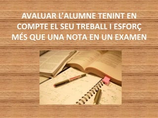 AVALUAR L’ALUMNE TENINT EN
COMPTE EL SEU TREBALL I ESFORÇ
MÉS QUE UNA NOTA EN UN EXAMEN
 