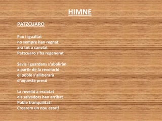 HIMNE
PATZCUARO
Pau i igualtat
no sempre han regnat
ara tot a canviat
Patzcuaro s’ha regenerat
Savis i guardans s’aboliràn
a partir de la revolució
el poble s’alliberarà
d’aquesta presó
La revelió a esclatat
els salvadors han arribat
Poble tranquilitat!
Crearem un nou estat!
 