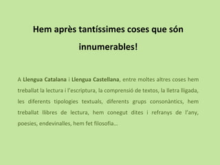 Hem après tantíssimes coses que són
innumerables!
A Llengua Catalana i Llengua Castellana, entre moltes altres coses hem
treballat la lectura i l’escriptura, la comprensió de textos, la lletra lligada,
les diferents tipologies textuals, diferents grups consonàntics, hem
treballat llibres de lectura, hem conegut dites i refranys de l’any,
poesies, endevinalles, hem fet filosofia…
 