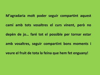 M’agradaria molt poder seguir compartint aquest
camí amb tots vosaltres el curs vinent, però no
depèn de jo… faré tot el possible per tornar estar
amb vosaltres, seguir compartint bons moments i
veure el fruit de tota la feina que hem fet enguany!
 
