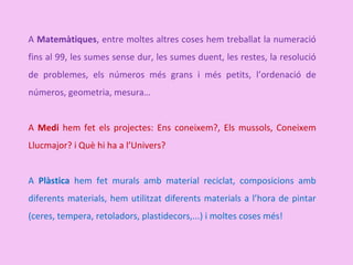 A Matemàtiques, entre moltes altres coses hem treballat la numeració
fins al 99, les sumes sense dur, les sumes duent, les restes, la resolució
de problemes, els números més grans i més petits, l’ordenació de
números, geometria, mesura…
A Medi hem fet els projectes: Ens coneixem?, Els mussols, Coneixem
Llucmajor? i Què hi ha a l’Univers?
A Plàstica hem fet murals amb material reciclat, composicions amb
diferents materials, hem utilitzat diferents materials a l’hora de pintar
(ceres, tempera, retoladors, plastidecors,...) i moltes coses més!
 