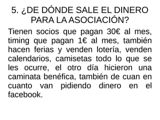 5. ¿DE DÓNDE SALE EL DINERO
PARA LA ASOCIACIÓN?
Tienen socios que pagan 30€ al mes,
timing que pagan 1€ al mes, también
hacen ferias y venden lotería, venden
calendarios, camisetas todo lo que se
les ocurre, el otro día hicieron una
caminata benéfica, también de cuan en
cuanto van pidiendo dinero en el
facebook.
 
