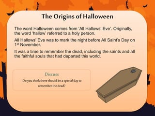 The Origins ofHalloween
The word Halloween comes from ‘All Hallows' Eve’. Originally,
the word ‘hallow’ referred to a holy person.
All Hallows' Eve was to mark the night before All Saint’s Day on
1st November.
It was a time to remember the dead, including the saints and all
the faithful souls that had departed this world.
Discuss
Doyouthinkthereshouldbea special dayto
remember thedead?
 