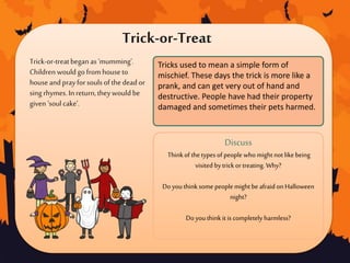 Trick-or-treatbegan as‘mumming’.
Children wouldgo fromhouseto
houseandprayforsouls ofthe deador
sing rhymes.In return,theywould be
given ‘soul cake’.
Discuss
Thinkof the types of people who might not likebeing
visited bytrickor treating. Why?
Do youthink some people might be afraid on Halloween
night?
Do youthink it is completely harmless?
Tricks used to mean a simple form of
mischief. These days the trick is more like a
prank, and can get very out of hand and
destructive. People have had their property
damaged and sometimes their pets harmed.
Trick-or-Treat
 