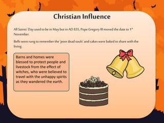 Christian Influence
All Saints'Dayusedtobein Maybutin AD 835,PopeGregory III moved thedateto1st
November.
Bells wererungto remember the‘poordeadsouls’andcakeswerebakedto sharewiththe
living.
Barns and homes were
blessed to protect people and
livestock from the effect of
witches, who were believed to
travel with the unhappy spirits
as they wandered the earth.
 