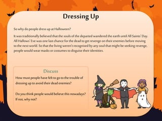 Dressing Up
SowhydopeopledressupatHalloween?
It wastraditionallybelieved thatthe soulsof thedepartedwanderedthe earthuntil All Saints'Day.
All Hallows' Evewas onelastchanceforthedead toget revenge on theirenemies beforemoving
tothe nextworld.Sothatthe living weren’t recognised byanysoul thatmight beseeking revenge,
peoplewouldwearmasksorcostumestodisguise theiridentities.
Discuss
How mustpeoplehavefelt togo tothe troubleof
dressing upto avoidtheirdeadenemies?
Doyouthinkpeoplewouldbelieve this nowadays?
If not,whynot?
 