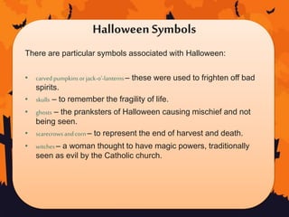 Halloween Symbols
There are particular symbols associated with Halloween:
• carved pumpkinsor jack-o’-lanterns– these were used to frighten off bad
spirits.
• skulls – to remember the fragility of life.
• ghosts – the pranksters of Halloween causing mischief and not
being seen.
• scarecrowsandcorn – to represent the end of harvest and death.
• witches– a woman thought to have magic powers, traditionally
seen as evil by the Catholic church.
 