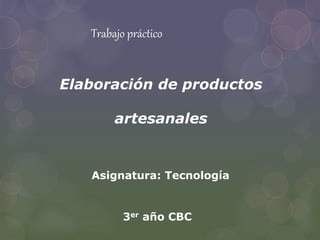 Trabajo práctico 
Elaboración de productos 
artesanales 
Asignatura: Tecnología 
3er año CBC 
 
