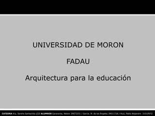 UNIVERSIDAD DE MORON

                                                           FADAU

                     Arquitectura para la educación



CATEDRA Arq. Sandra Santachita /// ALUMNOS Garaventa, Néstor 39073331 / García. M. de los Ángeles 39011726 / Ruiz, Pablo Alejandro 31010972
 