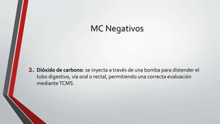MC Negativos
2. Dióxido de carbono: se inyecta a través de una bomba para distender el
tubo digestivo, vía oral o rectal, permitiendo una correcta evaluación
medianteTCMS.
 