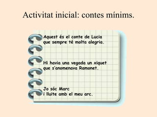Activitat inicial: contes mínims.
Aquest és el conte de Lucia
que sempre té molta alegria.
Hi havia una vegada un xiquet
que s’anomenava Ramonet.
Jo sóc Marc
i lluite amb el meu arc.
 