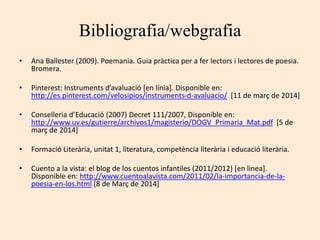 Bibliografia/webgrafia
• Ana Ballester (2009). Poemania. Guia pràctica per a fer lectors i lectores de poesia.
Bromera.
• Pinterest: Instruments d’avaluació [en línia]. Disponible en:
http://es.pinterest.com/velosipios/instruments-d-avaluacio/ [11 de març de 2014]
• Conselleria d’Educació (2007) Decret 111/2007, Disponible en:
http://www.uv.es/gutierre/archivos1/magisterio/DOGV_Primaria_Mat.pdf [5 de
març de 2014]
• Formació Literària, unitat 1, literatura, competència literària i educació literària.
• Cuento a la vista: el blog de los cuentos infantiles (2011/2012) [en linea].
Disponible en: http://www.cuentoalavista.com/2011/02/la-importancia-de-la-
poesia-en-los.html [8 de Març de 2014]
 